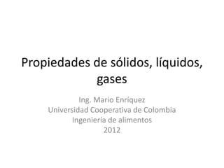 Propiedades de sólidos, líquidos,
gases
Ing. Mario Enríquez
Universidad Cooperativa de Colombia
Ingeniería de alimentos
2012
 
