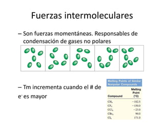 Fuerzas intermoleculares
– Son fuerzas momentáneas. Responsables de
condensación de gases no polares
– Tm incrementa cuando el # de
e- es mayor
 