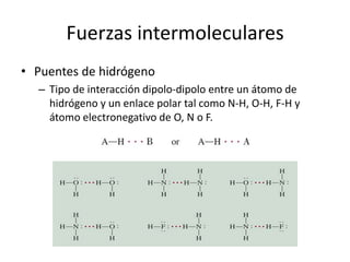 Fuerzas intermoleculares
• Puentes de hidrógeno
– Tipo de interacción dipolo-dipolo entre un átomo de
hidrógeno y un enlace polar tal como N-H, O-H, F-H y
átomo electronegativo de O, N o F.
 