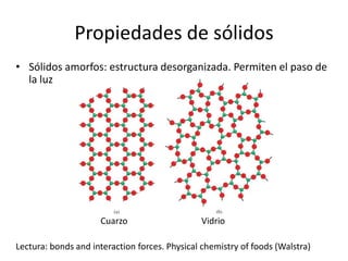 Propiedades de sólidos
• Sólidos amorfos: estructura desorganizada. Permiten el paso de
la luz
Cuarzo Vidrio
Lectura: bonds and interaction forces. Physical chemistry of foods (Walstra)
 