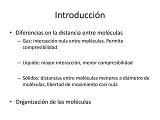 Introducción
• Diferencias en la distancia entre moléculas
– Gas: interacción nula entre moléculas. Permite
compresibilidad
– Líquido: mayor interacción, menor compresibilidad
– Sólidos: distancias entre moléculas menores a diámetro de
moléculas, libertad de movimiento casi nula
• Organización de las moléculas
 