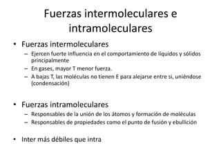 Fuerzas intermoleculares e
intramoleculares
• Fuerzas intermoleculares
– Ejercen fuerte influencia en el comportamiento de líquidos y sólidos
principalmente
– En gases, mayor T menor fuerza.
– A bajas T, las moléculas no tienen E para alejarse entre si, uniéndose
(condensación)
• Fuerzas intramoleculares
– Responsables de la unión de los átomos y formación de moléculas
– Responsables de propiedades como el punto de fusión y ebullición
• Inter más débiles que intra
 