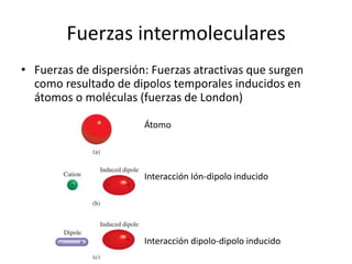 Fuerzas intermoleculares
• Fuerzas de dispersión: Fuerzas atractivas que surgen
como resultado de dipolos temporales inducidos en
átomos o moléculas (fuerzas de London)
Átomo
Interacción Ión-dipolo inducido
Interacción dipolo-dipolo inducido
 