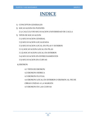 PUERTOS Y VIAS NAVEGABLES GRUPO 2
INDICE
1) CONCEPTOS GENERALES
2) SOCAVACION EN PUENTES
2.1) CALCULO DE SOCAVACION UNIVERSIDAD DE CAULA
3) TIPOS DE SOCAVACION
3.1) SOCAVACION GENERAL
3.2) SOCAVACION LOCALIZADA
3.3) SOCAVACION LOCAL EN PILAS Y ESTRIBOS
3.3.1) SOCAVACION LOCAL EN PILAS
3.3.2) SOCAVACION LOCAL EN ESTRIBOS
3.4) SOCAVACION EN ESTRECHAMIENTOS
3.5) SOCAVACION EN CURVAS
4) EROSION
4.1 TIPOS DE EROSION
4.2 EROSION HIDRICA
4.3 EROSION FLUVIAL
4.4 EROSION LOCAL EN ESTRIBOS O EROSION AL PIE DE
OBRAS UNIDAS A LA MARGEN
4.5 EROSION EN LAS CURVAS
 