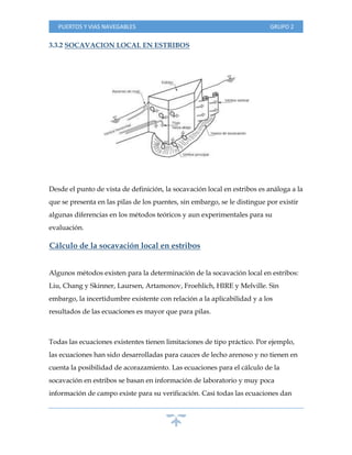 PUERTOS Y VIAS NAVEGABLES GRUPO 2
3.3.2 SOCAVACION LOCAL EN ESTRIBOS
Desde el punto de vista de definición, la socavación local en estribos es análoga a la
que se presenta en las pilas de los puentes, sin embargo, se le distingue por existir
algunas diferencias en los métodos teóricos y aun experimentales para su
evaluación.
Cálculo de la socavación local en estribos
Algunos métodos existen para la determinación de la socavación local en estribos:
Liu, Chang y Skinner, Laursen, Artamonov, Froehlich, HIRE y Melville. Sin
embargo, la incertidumbre existente con relación a la aplicabilidad y a los
resultados de las ecuaciones es mayor que para pilas.
Todas las ecuaciones existentes tienen limitaciones de tipo práctico. Por ejemplo,
las ecuaciones han sido desarrolladas para cauces de lecho arenoso y no tienen en
cuenta la posibilidad de acorazamiento. Las ecuaciones para el cálculo de la
socavación en estribos se basan en información de laboratorio y muy poca
información de campo existe para su verificación. Casi todas las ecuaciones dan
 