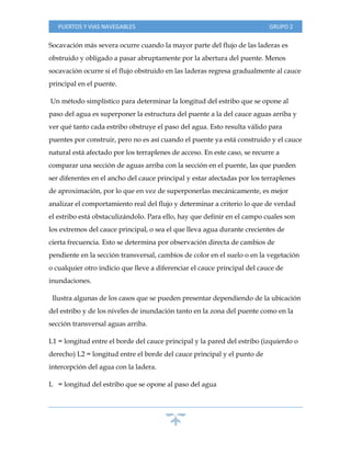PUERTOS Y VIAS NAVEGABLES GRUPO 2
Socavación más severa ocurre cuando la mayor parte del flujo de las laderas es
obstruido y obligado a pasar abruptamente por la abertura del puente. Menos
socavación ocurre si el flujo obstruido en las laderas regresa gradualmente al cauce
principal en el puente.
Un método simplístico para determinar la longitud del estribo que se opone al
paso del agua es superponer la estructura del puente a la del cauce aguas arriba y
ver qué tanto cada estribo obstruye el paso del agua. Esto resulta válido para
puentes por construir, pero no es así cuando el puente ya está construido y el cauce
natural está afectado por los terraplenes de acceso. En este caso, se recurre a
comparar una sección de aguas arriba con la sección en el puente, las que pueden
ser diferentes en el ancho del cauce principal y estar afectadas por los terraplenes
de aproximación, por lo que en vez de superponerlas mecánicamente, es mejor
analizar el comportamiento real del flujo y determinar a criterio lo que de verdad
el estribo está obstaculizándolo. Para ello, hay que definir en el campo cuales son
los extremos del cauce principal, o sea el que lleva agua durante crecientes de
cierta frecuencia. Esto se determina por observación directa de cambios de
pendiente en la sección transversal, cambios de color en el suelo o en la vegetación
o cualquier otro indicio que lleve a diferenciar el cauce principal del cauce de
inundaciones.
Ilustra algunas de los casos que se pueden presentar dependiendo de la ubicación
del estribo y de los niveles de inundación tanto en la zona del puente como en la
sección transversal aguas arriba.
L1 = longitud entre el borde del cauce principal y la pared del estribo (izquierdo o
derecho) L2 = longitud entre el borde del cauce principal y el punto de
intercepción del agua con la ladera.
L = longitud del estribo que se opone al paso del agua
 