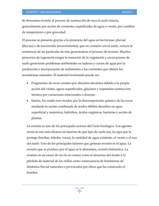 PUERTOS Y VIAS NAVEGABLES GRUPO 2
Se denomina erosión al proceso de sustracción de roca al suelo intacto,
generalmente por acción de corrientes superficiales de agua o viento, por cambios
de temperatura o por gravedad.
El proceso se presenta gracias a la presencia del agua en las formas: pluvial
(lluvias) o de escorrentía (escurrimiento), que en contacto con el suelo, vencen la
resistencia de las partículas de éste generándose el proceso de erosión. Muchos
proyectos de ingeniería exigen la remoción de la vegetación y excavaciones de
suelo generando problemas ambientales en laderas y cursos de agua por la
producción e incorporación de sedimentos a las corrientes que alteran los
ecosistemas naturales. El material erosionado puede ser:
 Fragmentos de rocas creados por abrasión mecánica debido a la propia
acción del viento, aguas superficiales, glaciares y expansión-contracción
térmica por variaciones estacionales o diurnas.
 Suelos, los cuales son creados por la descomposición química de las rocas
mediante la acción combinada de ácidos débiles disueltos en agua
superficial y meteórica, hidrólisis, ácidos orgánicos, bacterias y acción de
plantas.
La erosión es uno de los principales actores del Ciclo Geológico. Los agentes
erosivos son más eficaces en función de qué tipo de suelo sea, la capa que la
protege (hierbas, árboles, rocas), la cantidad de agua existente, el viento y el uso
del suelo. Uno de los principales factores que generan erosión es el agua. La
erosión que se produce por el agua se le denomina, erosión hidráulica. La
erosión en un cauce de un río se conoce como el descenso del fondo o la
pérdida de material de las orillas como consecuencia de fenómenos de
dinámica fluvial naturales o provocados por obras que ha construido el
hombre.
 