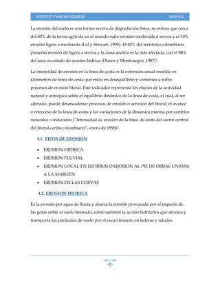 PUERTOS Y VIAS NAVEGABLES GRUPO 2
La erosión del suelo es una forma severa de degradación física; se estima que cerca
del 80% de la tierra agrícola en el mundo sufre erosión moderada a severa y el 10%
erosión ligera a moderada (Lal y Stewart, 1995). El 40% del territorio colombiano
presenta erosión de ligera a severa y la zona andina es la más afectada, con el 88%
del área en estado de erosión hídrica (Olmos y Montenegro, 1987)1.
La intensidad de erosión en la línea de costa es la extensión anual medida en
kilómetros de línea de costa que entra en desequilibrio y comienza a sufrir
procesos de erosión litoral. Este indicador representa los efectos de la actividad
natural y antrópica sobre el equilibrio dinámico de la línea de costa, el cual, al ser
alterado, puede desencadenar procesos de erosión o acreción del litoral, el avance
o retroceso de la línea de costa y las variaciones de la dinámica marina por cambios
naturales o inducidos (“Intensidad de erosión de la línea de costa del sector central
del litoral caribe colombiano”, enero de 1996)2.
4.1. TIPOS DE EROSION
 EROSION HIDRICA
 EROSION FLUVIAL
 EROSION LOCAL EN ESTRIBOS O EROSION AL PIE DE OBRAS UNIDAS
A LA MARGEN
 EROSION EN LAS CURVAS
4.2. EROSION HIDRICA
Es la erosión por agua de lluvia y abarca la erosión provocada por el impacto de
las gotas sobre el suelo desnudo, como también la acción hidráulica que arranca y
transporta las partículas de suelo por el escurrimiento en laderas y taludes.
AAAAAAAAAAAA
 