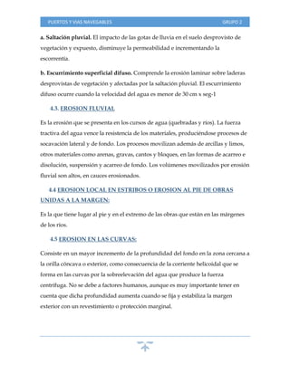 PUERTOS Y VIAS NAVEGABLES GRUPO 2
a. Saltación pluvial. El impacto de las gotas de lluvia en el suelo desprovisto de
vegetación y expuesto, disminuye la permeabilidad e incrementando la
escorrentía.
b. Escurrimiento superficial difuso. Comprende la erosión laminar sobre laderas
desprovistas de vegetación y afectadas por la saltación pluvial. El escurrimiento
difuso ocurre cuando la velocidad del agua es menor de 30 cm x seg-1
4.3. EROSION FLUVIAL
Es la erosión que se presenta en los cursos de agua (quebradas y ríos). La fuerza
tractiva del agua vence la resistencia de los materiales, produciéndose procesos de
socavación lateral y de fondo. Los procesos movilizan además de arcillas y limos,
otros materiales como arenas, gravas, cantos y bloques, en las formas de acarreo e
disolución, suspensión y acarreo de fondo. Los volúmenes movilizados por erosión
fluvial son altos, en cauces erosionados.
4.4 EROSION LOCAL EN ESTRIBOS O EROSION AL PIE DE OBRAS
UNIDAS A LA MARGEN:
Es la que tiene lugar al pie y en el extremo de las obras que están en las márgenes
de los ríos.
4.5 EROSION EN LAS CURVAS:
Consiste en un mayor incremento de la profundidad del fondo en la zona cercana a
la orilla cóncava o exterior, como consecuencia de la corriente helicoidal que se
forma en las curvas por la sobreelevación del agua que produce la fuerza
centrífuga. No se debe a factores humanos, aunque es muy importante tener en
cuenta que dicha profundidad aumenta cuando se fija y estabiliza la margen
exterior con un revestimiento o protección marginal.
 