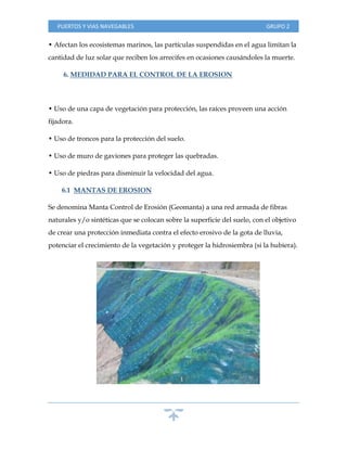 PUERTOS Y VIAS NAVEGABLES GRUPO 2
• Afectan los ecosistemas marinos, las partículas suspendidas en el agua limitan la
cantidad de luz solar que reciben los arrecifes en ocasiones causándoles la muerte.
6. MEDIDAD PARA EL CONTROL DE LA EROSION
• Uso de una capa de vegetación para protección, las raíces proveen una acción
fijadora.
• Uso de troncos para la protección del suelo.
• Uso de muro de gaviones para proteger las quebradas.
• Uso de piedras para disminuir la velocidad del agua.
6.1 MANTAS DE EROSION
Se denomina Manta Control de Erosión (Geomanta) a una red armada de fibras
naturales y/o sintéticas que se colocan sobre la superficie del suelo, con el objetivo
de crear una protección inmediata contra el efecto erosivo de la gota de lluvia,
potenciar el crecimiento de la vegetación y proteger la hidrosiembra (si la hubiera).
 