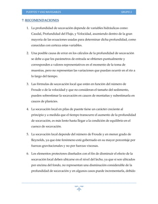 PUERTOS Y VIAS NAVEGABLES GRUPO 2
7. RECOMENDACIONES
1. La profundidad de socavación depende de variables hidráulicas como:
Caudal, Profundidad del Flujo, y Velocidad, asumiendo dentro de la gran
mayoría de las ecuaciones usadas para determinar dicha profundidad, como
conocidas con certeza estas variables.
2. Una posible causa de error en los cálculos de la profundidad de socavación
se debe a que los parámetros de entrada se obtienen puntualmente y
corresponden a valores representativos en el momento de la toma de
muestras, pero no representan las variaciones que puedan ocurrir en el río a
lo largo del tiempo.
3. Las fórmulas de socavación local que están en función del número de
Froude o de la velocidad y que no consideran el tamaño del sedimento,
pueden sobrestimar la socavación en cauces de montañas y subestimarla en
cauces de planicies.
4. La socavación local en pilas de puente tiene un carácter creciente al
principio y a medida que el tiempo transcurre el aumento de la profundidad
de socavación, es más lento hasta llegar a la condición de equilibrio en el
cuenco de socavación.
5. La socavación local depende del número de Froude y en menor grado de
Reynolds, ya que éste fenómeno está gobernado en su mayor porcentaje por
fuerzas gravitacionales y no por fuerzas viscosas.
6. Los elementos protectores diseñados con el fin de disminuir el efecto de la
socavación local deben ubicarse en el nivel del lecho, ya que si son ubicados
por encima del fondo, no representan una disminución considerable de la
profundidad de socavación y en algunos casos puede incrementarla, debido
 