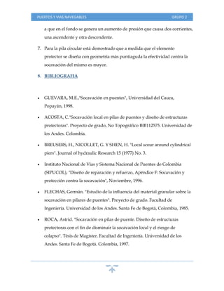 PUERTOS Y VIAS NAVEGABLES GRUPO 2
a que en el fondo se genera un aumento de presión que causa dos corrientes,
una ascendente y otra descendente.
7. Para la pila circular está demostrado que a medida que el elemento
protector se diseña con geometría más puntiaguda la efectividad contra la
socavación del mismo es mayor.
8. BIBLIOGRAFIA
 GUEVARA, M.E.,"Socavación en puentes", Universidad del Cauca,
Popayán, 1998.
 ACOSTA, C."Socavación local en pilas de puentes y diseño de estructuras
protectoras". Proyecto de grado, No Topográfico BIB112575. Universidad de
los Andes. Colombia.
 BREUSERS, H., NICOLLET, G. Y SHEN, H. "Local scour around cylindrical
piers". Journal of hydraulic Research 15 (1977) No. 3.
 Instituto Nacional de Vías y Sistema Nacional de Puentes de Colombia
(SIPUCOL), "Diseño de reparación y refuerzo, Apéndice F: Socavación y
protección contra la socavación", Noviembre, 1996.
 FLECHAS, Germán. "Estudio de la influencia del material granular sobre la
socavación en pilares de puentes". Proyecto de grado. Facultad de
Ingeniería. Universidad de los Andes. Santa Fe de Bogotá, Colombia, 1985.
 ROCA, Astrid. "Socavación en pilas de puente. Diseño de estructuras
protectoras con el fin de disminuir la socavación local y el riesgo de
colapso". Tésis de Magíster. Facultad de Ingeniería. Universidad de los
Andes. Santa Fe de Bogotá. Colombia, 1997.
 