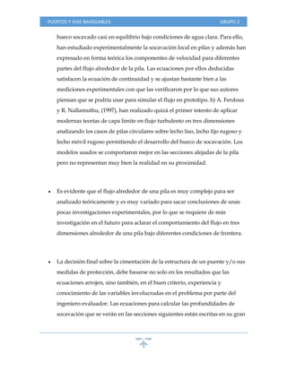 PUERTOS Y VIAS NAVEGABLES GRUPO 2
hueco socavado casi en equilibrio bajo condiciones de agua clara. Para ello,
han estudiado experimentalmente la socavación local en pilas y además han
expresado en forma teórica los componentes de velocidad para diferentes
partes del flujo alrededor de la pila. Las ecuaciones por ellos deducidas
satisfacen la ecuación de continuidad y se ajustan bastante bien a las
mediciones experimentales con que las verificaron por lo que sus autores
piensan que se podría usar para simular el flujo en prototipo. b) A. Ferdous
y R. Nallamuthu, (1997), han realizado quizá el primer intento de aplicar
modernas teorías de capa límite en flujo turbulento en tres dimensiones
analizando los casos de pilas circulares sobre lecho liso, lecho fijo rugoso y
lecho móvil rugoso permitiendo el desarrollo del hueco de socavación. Los
modelos usados se comportaron mejor en las secciones alejadas de la pila
pero no representan muy bien la realidad en su proximidad.
 Es evidente que el flujo alrededor de una pila es muy complejo para ser
analizado teóricamente y es muy variado para sacar conclusiones de unas
pocas investigaciones experimentales, por lo que se requiere de más
investigación en el futuro para aclarar el comportamiento del flujo en tres
dimensiones alrededor de una pila bajo diferentes condiciones de frontera.
 La decisión final sobre la cimentación de la estructura de un puente y/o sus
medidas de protección, debe basarse no solo en los resultados que las
ecuaciones arrojen, sino también, en el buen criterio, experiencia y
conocimiento de las variables involucradas en el problema por parte del
ingeniero evaluador. Las ecuaciones para calcular las profundidades de
socavación que se verán en las secciones siguientes están escritas en su gran
 