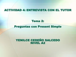 ACTIVIDAD 4: ENTREVISTA CON EL TUTOR
Tema 2:
Preguntas con Present Simple
YENILCE CEDEÑO SALCEDO
NIVEL A2
 