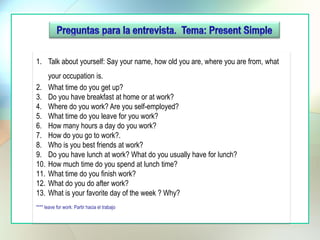 1. Talk about yourself: Say your name, how old you are, where you are from, what
your occupation is.
2. What time do you get up?
3. Do you have breakfast at home or at work?
4. Where do you work? Are you self-employed?
5. What time do you leave for you work?
6. How many hours a day do you work?
7. How do you go to work?.
8. Who is you best friends at work?
9. Do you have lunch at work? What do you usually have for lunch?
10. How much time do you spend at lunch time?
11. What time do you finish work?
12. What do you do after work?
13. What is your favorite day of the week ? Why?
**** leave for work: Partir hacia el trabajo
 