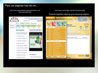 Para ver páginas haz clic en:
http://www.agendaweb.org/verbs/present_sim
ple-exercises.html
http://www.cambridge.org/interchangearcade/
Cuando ingresen esperar que cargue la página
 