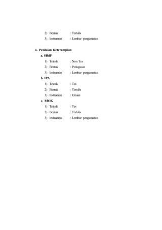 2) Bentuk : Tertulis 
3) Instrumen : Lembar pengamatan 
4. Penilaian Keterampilan 
a. SBdP 
1) Teknik : Non Tes 
2) Bentuk : Penugasan 
3) Instrumen : Lembar pengamatan 
b. IPA 
1) Teknik : Tes 
2) Bentuk : Tertulis 
3) Instrumen : Uraian 
c. PJOK 
1) Teknik : Tes 
2) Bentuk : Tertulis 
3) Instrumen : Lembar pengamatan 
 
