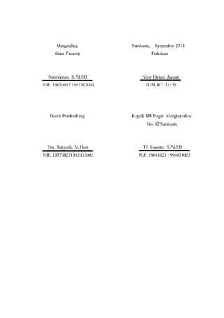 Mengetahui, Surakarta, September 2014 
Guru Pamong Praktikan 
Surahjiatun, S.Pd.SD Noor Fitriani Jayanti 
NIP. 19630617 1993102001 NIM. K7111139 
Dosen Pembimbing Kepala SD Negeri Mangkuyudan 
No. 02 Surakarta 
Dra. Rukayah, M.Hum Tri Susanto, S.Pd.SD 
NIP. 195708271982032002 NIP. 19641121 1994031005 
 
