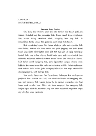 LAMPIRAN I 
MATERI PEMBELAJARAN 
Bermain Bola Basket 
Edo, Beni, dan beberapa teman lain suka bermain bola basket pada jam 
istirahat. Seringkali saat Edo menggiring bola, dengan mudah lawan merebutnya. 
Edo merasa kurang memahami teknik menggiring bola yang baik. Ia 
menceritakan hal itu kepada Beni, pada saat usai bermain bola basket. 
Beni menjelaskan kepada Edo bahwa sebaiknya pada saat menggiring bola 
atau dribble, pantulan bola lebih rendah dari pada pinggang atau perut. Posisi 
badan yang sedikit membungkuk akan lebih baik lagi agar kita sigap menangkap 
kembali bola yang sedang digiring. Posisi badan yang sedikit membungkuk juga 
membantu kecepatan membolakbalikkan badan sambil terus melakukan dribble. 
Saat berlari sambil menggiring bola, perlu diperhatikan dengan seksama irama 
kaki dan kecepatan tangan kita pada saat melakukan dribble. Berhati-hatilah agar 
tidak terkena three second, yaitu memegang bola terlalu lama tanpa men-dribble 
atau mengopernya, lebih dari tiga detik. 
Saat mereka berbincang, Pak Guru datang. Beliau pun ikut mendengarkan 
penjelasan Beni. Menurut Pak Guru, saat melakukan dribble dan menggiring bola, 
juga saat mengoper bola kepada teman, hal itu menjadi kesempatan emas bagi 
lawan untuk merebut bola. Maka kita harus mengoper dan menggiring bola 
dengan cepat. Selain itu, koordinasi yang baik antara kecepatan pergerakan tangan 
dan kaki akan sangat membantu. 
 
