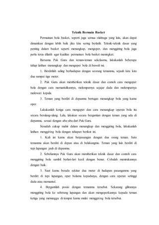 Teknik Bermain Basket 
Permainan bola basket, seperti juga semua olahraga yang lain, akan dapat 
dimainkan dengan lebih baik jika kita sering berlatih. Teknik-teknik dasar yang 
penting dalam basket seperti menangkap, mengoper, dan menggiring bola juga 
perlu terus dilatih agar kualitas permainan bola basket meningkat. 
Bersama Pak Guru dan teman-teman sekelasmu, lakukanlah beberapa 
tahap latihan menangkap dan mengoper bola di bawah ini. 
1. Berdirilah saling berhadapan dengan seorang temanmu, sejauh kira kira 
dua sampai tiga meter. 
2. Pak Guru akan memberikan teknik dasar dan contoh cara mengoper 
bola dengan cara memantulkannya, melemparnya sejajar dada dan melemparnya 
melewati kepala. 
3. Teman yang berdiri di depanmu bertugas menangkap bola yang kamu 
oper. 
Lakukanlah ketiga cara mengoper dan cara menangkap operan bola itu 
secara berulang-ulang. Lalu, lakukan secara bergantian dengan teman yang ada di 
depanmu, sesuai dengan aba-aba dari Pak Guru. 
Sesudah cukup mahir dalam menangkap dan menggiring bola, lakukanlah 
latihan menggiring bola dengan tahapan berikut ini. 
1. Kali ini kamu akan berpasangan dengan dua orang teman. Satu 
temanmu akan berdiri di depan atau di belakangmu. Teman yang lain berdiri di 
tepi lapangan jauh di depanmu. 
2. Sebelumnya Pak Guru akan memberikan teknik dasar dan contoh cara 
menggiring bola sambil berlari-lari kecil dengan benar. Cobalah menirukannya 
dengan baik. 
3. Saat kamu berada sekitar dua meter di hadapan pasanganmu yang 
berdiri di tepi lapangan, oper bolamu kepadanya, dengan cara operan setinggi 
dada atau memantul. 
4. Bergantilah posisi dengan temanmu tersebut. Sekarang gilirannya 
menggiring bola ke seberang lapangan dan akan mengoperkannya kepada teman 
ketiga yang menunggu di tempat kamu mulai menggiring bola tersebut. 
 