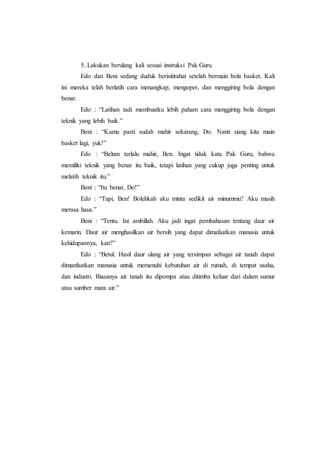 5. Lakukan berulang kali sesuai instruksi Pak Guru. 
Edo dan Beni sedang duduk berisitirahat setelah bermain bola basket. Kali 
ini mereka telah berlatih cara menangkap, mengoper, dan menggiring bola dengan 
benar. 
Edo : “Latihan tadi membuatku lebih paham cara menggiring bola dengan 
teknik yang lebih baik.” 
Beni : “Kamu pasti sudah mahir sekarang, Do. Nanti siang kita main 
basket lagi, yuk!” 
Edo : “Belum terlalu mahir, Ben. Ingat tidak kata Pak Guru, bahwa 
memiliki teknik yang benar itu baik, tetapi latihan yang cukup juga penting untuk 
melatih teknik itu.” 
Beni : “Itu benar, Do!” 
Edo : “Tapi, Ben! Bolehkah aku minta sedikit air minummu? Aku masih 
merasa haus.” 
Beni : “Tentu. Ini ambillah. Aku jadi ingat pembahasan tentang daur air 
kemarin. Daur air menghasilkan air bersih yang dapat dimafaatkan manusia untuk 
kehidupannya, kan?” 
Edo : “Betul. Hasil daur ulang air yang tersimpan sebagai air tanah dapat 
dimanfaatkan manusia untuk memenuhi kebutuhan air di rumah, di tempat usaha, 
dan industri. Biasanya air tanah itu dipompa atau ditimba keluar dari dalam sumur 
atau sumber mata air.” 
 