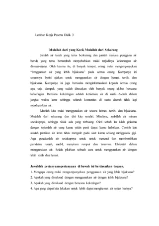 Lembar Kerja Peserta Didik 3 
Mulailah dari yang Kecil, Mulailah dari Sekarang 
Jumlah air tanah yang terus berkurang dan jumlah manusia pengguna air 
bersih yang terus bertambah menyebabkan mulai terjadinya kekurangan air 
dimana-mana. Oleh karena itu, di banyak tempat, orang mulai mengampanyekan 
“Penggunaan air yang lebih bijaksana” pada semua orang. Kampanye ini 
umumnya berisi ajakan untuk menggunakan air dengan hemat, tertib, dan 
bijaksana. Kampanye ini juga berusaha menginformasikan kepada semua orang 
apa saja dampak yang sudah dirasakan oleh banyak orang akibat bencana 
kekeringan. Bencana kekeringan adalah ketiadaan air di suatu daerah dalam 
jangka waktu lama sehingga seluruh komunitas di suatu daerah tidak lagi 
mendapatkan air. 
Marilah kita mulai menggunakan air secara hemat, tertib, dan bijaksana. 
Mulailah dari sekarang dan diri kita sendiri. Misalnya, ambillah air minum 
secukupnya, sehingga tidak ada yang terbuang. Oleh sebab itu isilah gelasmu 
dengan sejumlah air yang kamu yakin pasti dapat kamu habiskan. Contoh lain 
adalah pastikan air kran tidak mengalir pada saat kamu sedang menggosok gigi. 
Juga gunakanlah air secukupnya untuk untuk mencuci dan membersihkan 
peralatan rumah, mobil, menyiram rumput dan tanaman. Efisienlah dalam 
menggunakan air. Selalu pikirkan sebuah cara untuk menggunakan air dengan 
lebih tertib dan hemat. 
Jawablah pertanyaan-pertanyaan di bawah ini berdasarkan bacaan. 
1. Mengapa orang mulai mengampanyekan penggunaan air yang lebih bijaksana? 
2. Apakah yang dimaksud dengan menggunakan air dengan lebih bijaksana? 
3. Apakah yang dimaksud dengan bencana kekeringan? 
4. Apa yang dapat kita lakukan untuk lebih dapat menghemat air setiap harinya? 
 