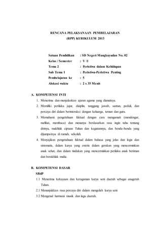 RENCANA PELAKSANAAN PEMBELAJARAN 
(RPP) KURIKULUM 2013 
Satuan Pendidikan : SD Negeri Mangkuyudan No. 02 
Kelas / Semester : V /1 
Tema 2 : Peristiwa dalam Kehidupan 
Sub Tema 1 : Peristiwa-Peristiwa Penting 
Pembelajaran ke : 5 
Alokasi waktu : 2 x 35 Menit 
A. KOMPETENSI INTI 
1. Menerima dan menjalankan ajaran agama yang dianutnya. 
2. Memiliki perilaku jujur, disiplin, tanggung jawab, santun, peduli, dan 
percaya diri dalam berinteraksi dengan keluarga, teman dan guru. 
3. Memahami pengetahuan faktual dengan cara mengamati (mendengar, 
melihat, membaca) dan menanya berdasarkan rasa ingin tahu tentang 
dirinya, makhluk ciptaan Tuhan dan kegiatannya, dan benda-benda yang 
dijumpainya di rumah, sekolah. 
4. Menyajikan pengetahuan faktual dalam bahasa yang jelas dan logis dan 
sistematis, dalam karya yang estetis dalam gerakan yang mencerminkan 
anak sehat, dan dalam tindakan yang mencerminkan perilaku anak beriman 
dan berakhlak mulia. 
B. KOMPETENSI DASAR 
SBdP 
1.1 Menerima kekayaan dan keragaman karya seni daerah sebagai anugerah 
Tuhan. 
2.1 Menunjukkan rasa percaya diri dalam mengolah karya seni 
3.2 Mengenal harmoni musik dan lagu daerah. 
 