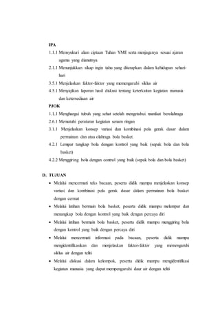 IPA 
1.1.1 Mensyukuri alam ciptaan Tuhan YME serta menjaganya sesuai ajaran 
agama yang dianutnya 
2.1.1 Menunjukkan sikap ingin tahu yang diterapkan dalam kehidupan sehari-hari 
3.5.1 Menjelaskan faktor-faktor yang memengaruhi siklus air 
4.5.1 Menyajikan laporan hasil diskusi tentang keterkaitan kegiatan manusia 
dan ketersediaan air 
PJOK 
1.1.1 Menghargai tubuh yang sehat setelah mengetahui manfaat berolahraga 
2.6.1 Mematuhi peraturan kegiatan senam ringan 
3.1.1 Menjelaskan konsep variasi dan kombinasi pola gerak dasar dalam 
permainan dan atau olahraga bola basket. 
4.2.1 Lempar tangkap bola dengan kontrol yang baik (sepak bola dan bola 
basket) 
4.2.2 Menggiring bola dengan control yang baik (sepak bola dan bola basket) 
D. TUJUAN 
 Melalui mencermati teks bacaan, peserta didik mampu menjelaskan konsep 
variasi dan kombinasi pola gerak dasar dalam permainan bola basket 
dengan cermat 
 Melalui latihan bermain bola basket, peserta didik mampu melempar dan 
menangkap bola dengan kontrol yang baik dengan percaya diri 
 Melalui latihan bermain bola basket, peserta didik mampu menggiring bola 
dengan kontrol yang baik dengan percaya diri 
 Melalui mencermati informasi pada bacaan, peserta didik mampu 
mengidentifikasikan dan menjelaskan faktor-faktor yang memengaruhi 
siklus air dengan teliti 
 Melalui diskusi dalam kelompok, peserta didik mampu mengidentifikasi 
kegiatan manusia yang dapat mempengaruhi daur air dengan teliti 
 