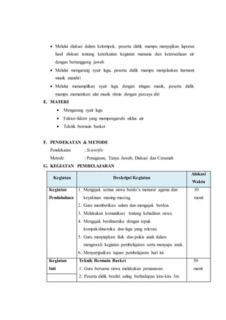  Melalui diskusi dalam kelompok, peserta didik mampu menyajikan laporan 
hasil diskusi tentang keterkaitan kegiatan manusia dan ketersediaan air 
dengan bertanggung jawab 
 Melalui mengarang syair lagu, peserta didik mampu menjelaskan harmoni 
musik mandiri 
 Melalui menampilkan syair lagu dengan iringan musik, peserta didik 
mampu memainkan alat musik ritmis dengan percaya diri 
E. MATERI 
 Mengarang syair lagu 
 Faktor-faktor yang mempengaruhi siklus air 
 Teknik bermain basket 
F. PENDEKATAN & METODE 
Pendekatan : Scientific 
Metode : Penugasan, Tanya Jawab, Diskusi dan Ceramah 
G. KEGIATAN PEMBELAJARAN 
Kegiatan Deskripsi Kegiatan 
Alokasi 
Waktu 
Kegiatan 
Pendahuluan 
1. Mengajak semua siswa berdo’a menurut agama dan 
keyakinan masing-masing. 
2. Guru memberikan salam dan mengajak berdoa. 
3. Melakukan komunikasi tentang kehadiran siswa. 
4. Mengajak berdinamika dengan tepuk 
kompak/dinamika dan lagu yang relevan. 
5. Guru menyiapkan fisik dan psikis anak dalam 
mengawali kegiatan pembelajaran serta menyapa anak. 
6. Menyampaikan tujuan pembelajaran hari ini. 
10 
menit 
Kegiatan 
Inti 
Teknik Bermain Basket 
1. Guru bersama siswa melakukan pemanasan 
2. Peserta didik berdiri saling berhadapan kira-kira 3m 
50 
menit 
 