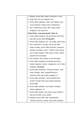 3. Bimbing peserta didik dengan memberikan contoh 
4. teknik dasar dan cara mengoper bola. 
5. Peserta didik melakukan teknik yang diajarkan guru 
secara bergantian dengan teman di hadapannya. 
6. Guru membimbing peserta didik dengan teknik 
menggiring bola yang benar 
Faktor-faktor yang mepengaruhi siklus air 
1. Peserta didik mengamati teks percakapan dan bacaan 
pada buku peserta didik (Mengamati) 
2. Peserta didik mengamati hal - hal penting pada bacaan 
3. Guru menstimulus rasa ingin tahu peserta didik 
dengan meminta peserta didik menyimak pertanyaan-pertanyan 
pancingan seperti : Tahukah kamu kemana 
saja air hujan mengalir ketika jatuh ke bumi? Apakah 
penyebab dari kekeringan? 
4. Guru memutar video tentang air dan kekeringan. 
5. Peserta didik mengajukan pertanyaan-pertanyaan 
tentang bagaimana manusia menggunakan air di dalam 
kehidupan (Menanya) 
6. Peserta didik membentuk beberapa kelompok, minta 
setiap kelompok untuk mengidentifikasikan 
pertanyaan lebih jauh tentang penggunaa air 
7. Peserta didik menuliskan hasil penyelidikannya 
tersebut ke dalam tabel yang terdapat pada buku 
peserta didik 
8. Peserta didik melakukan hasil diskusi kelompok 
tentang penggunaan air. 
9. Peserta didik membaca teks bacaan yang terdapat di 
buku peserta didik secara mandiri. 
10. Bimbing peserta didik untuk memperhatikan 
informasi- informasi penting yang mereka dapatkan 
 