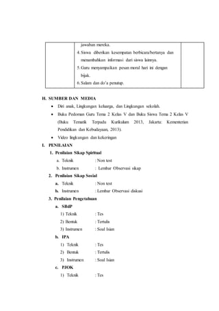 jawaban mereka. 
4. Siswa diberikan kesempatan berbicara/bertanya dan 
menambahkan informasi dari siswa lainnya. 
5. Guru menyampaikan pesan moral hari ini dengan 
bijak. 
6. Salam dan do’a penutup. 
H. SUMBER DAN MEDIA 
 Diri anak, Lingkungan keluarga, dan Lingkungan sekolah. 
 Buku Pedoman Guru Tema 2 Kelas V dan Buku Siswa Tema 2 Kelas V 
(Buku Tematik Terpadu Kurikulum 2013, Jakarta: Kementerian 
Pendidikan dan Kebudayaan, 2013). 
 Video lingkungan dan kekeringan 
I. PENILAIAN 
1. Penilaian Sikap Spiritual 
a. Teknik : Non test 
b. Instrumen : Lembar Observasi sikap 
2. Penilaian Sikap Sosial 
a. Teknik : Non test 
b. Instrumen : Lembar Observasi diskusi 
3. Penilaian Pengetahuan 
a. SBdP 
1) Teknik : Tes 
2) Bentuk : Tertulis 
3) Instrumen : Soal Isian 
b. IPA 
1) Teknik : Tes 
2) Bentuk : Tertulis 
3) Instrumen : Soal Isian 
c. PJOK 
1) Teknik : Tes 
 