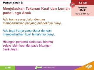 T2 St1
P3
Muatan
SBdP
KD 3.2 dan 4.2
Pembelajaran 3:
Menjelaskan Tekanan Kuat dan Lemah
pada Lagu Anak
Ada irama yang diatur dengan
memperhatikan panjang pendeknya bunyi.
Ada juga irama yang diatur dengan
memperhatikan kuat lemahnya bunyi.
Hitungan pertama pada satu birama
selalu lebih kuat daripada hitungan
berikutnya.
 
