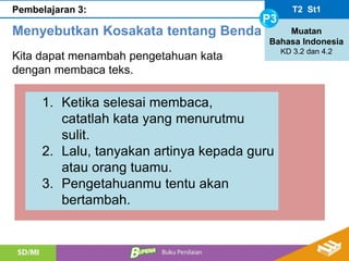 T2 St1
P3
Muatan
Bahasa Indonesia
KD 3.2 dan 4.2
Pembelajaran 3:
Menyebutkan Kosakata tentang Benda
Kita dapat menambah pengetahuan kata
dengan membaca teks.
1. Ketika selesai membaca,
catatlah kata yang menurutmu
sulit.
2. Lalu, tanyakan artinya kepada guru
atau orang tuamu.
3. Pengetahuanmu tentu akan
bertambah.
 