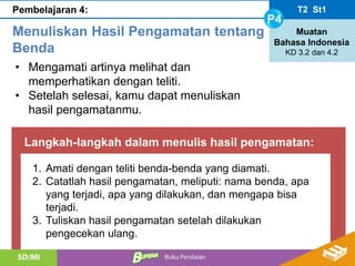 Langkah-langkah dalam menulis hasil pengamatan:
T2 St1
P4
Muatan
Bahasa Indonesia
KD 3.2 dan 4.2
Pembelajaran 4:
Menuliskan Hasil Pengamatan tentang
Benda
• Mengamati artinya melihat dan
memperhatikan dengan teliti.
• Setelah selesai, kamu dapat menuliskan
hasil pengamatanmu.
1. Amati dengan teliti benda-benda yang diamati.
2. Catatlah hasil pengamatan, meliputi: nama benda, apa
yang terjadi, apa yang dilakukan, dan mengapa bisa
terjadi.
3. Tuliskan hasil pengamatan setelah dilakukan
pengecekan ulang.
 