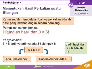 Menentukan Hasil Perkalian suatu
Bilangan
T2 St1
P4
Muatan
Matematika
KD 3.4 dan 4.4
Pembelajaran 4:
Kamu sudah mempelajari bahwa perkalian adalah
hasil penjumlahan angka secara berulang.
Perhatikan contoh berikut!
Hitunglah hasil dari 3 × 6!
Penyelesaian:
3 × 6, artinya artinya ada 3 kelompok 6.
6 + 6 + 6
Tiap kelompok ada 6
Ada 3 kelompok
Jadi, hasil dari
3 × 6 adalah
18.
 
