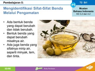 T2 St1
P5
Muatan
Bahasa Indonesia
KD 3.2 dan 4.2
Pembelajaran 5:
Mengidentifikasi Sifat-Sifat Benda
Melalui Pengamatan
• Ada bentuk benda
yang dapat berubah
dan tidak berubah.
• Bentuk benda yang
dapat berubah
misalnya air.
• Ada juga benda yang
sifatnya mirip air,
seperti minyak, lem,
dan tinta.
 