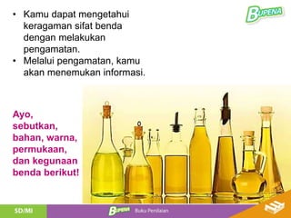 • Kamu dapat mengetahui
keragaman sifat benda
dengan melakukan
pengamatan.
• Melalui pengamatan, kamu
akan menemukan informasi.
Ayo,
sebutkan,
bahan, warna,
permukaan,
dan kegunaan
benda berikut!
 