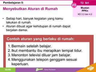 Contoh aturan yang berlaku di rumah:
T2 St1
P5
Muatan
PPKn
KD 3.2 dan 4.2
Pembelajaran 5:
Menyebutkan Aturan di Rumah
• Setiap hari, banyak kegiatan yang kamu
lakukan di rumah.
• Aturan dibuat agar kehidupan di rumah dapat
berjalan damai.
1.Bermain setelah belajar.
2.Ikut membantu ibu merapikan tempat tidur.
3.Menonton televisi diluar jam belajar.
4.Menggunakan telepon genggam sesuai
keperluan.
 