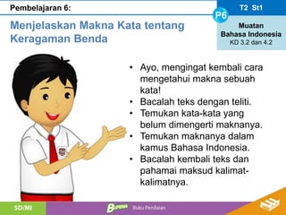 T2 St1
P6
Muatan
Bahasa Indonesia
KD 3.2 dan 4.2
Pembelajaran 6:
Menjelaskan Makna Kata tentang
Keragaman Benda
• Ayo, mengingat kembali cara
mengetahui makna sebuah
kata!
• Bacalah teks dengan teliti.
• Temukan kata-kata yang
belum dimengerti maknanya.
• Temukan maknanya dalam
kamus Bahasa Indonesia.
• Bacalah kembali teks dan
pahamai maksud kalimat-
kalimatnya.
 