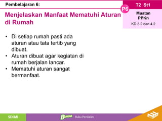 T2 St1
P6
Muatan
PPKn
KD 3.2 dan 4.2
Pembelajaran 6:
Menjelaskan Manfaat Mematuhi Aturan
di Rumah
• Di setiap rumah pasti ada
aturan atau tata tertib yang
dibuat.
• Aturan dibuat agar kegiatan di
rumah berjalan lancar.
• Mematuhi aturan sangat
bermanfaat.
 