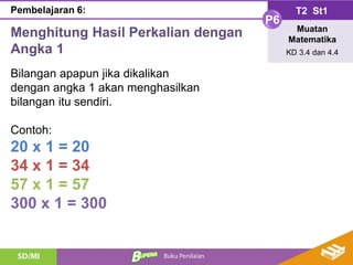 Menghitung Hasil Perkalian dengan
Angka 1
T2 St1
P6
Muatan
Matematika
KD 3.4 dan 4.4
Pembelajaran 6:
Bilangan apapun jika dikalikan
dengan angka 1 akan menghasilkan
bilangan itu sendiri.
Contoh:
20 x 1 = 20
34 x 1 = 34
57 x 1 = 57
300 x 1 = 300
 