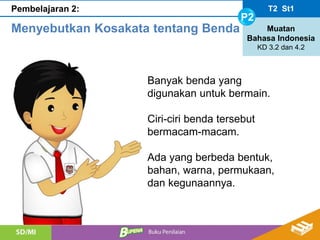 T2 St1
P2
Muatan
Bahasa Indonesia
KD 3.2 dan 4.2
Pembelajaran 2:
Menyebutkan Kosakata tentang Benda
Banyak benda yang
digunakan untuk bermain.
Ciri-ciri benda tersebut
bermacam-macam.
Ada yang berbeda bentuk,
bahan, warna, permukaan,
dan kegunaannya.
 