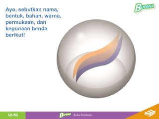 Ayo, sebutkan nama,
bentuk, bahan, warna,
permukaan, dan
kegunaan benda
berikut!
 