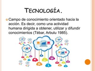 TECNOLOGÍA.
 Campo de conocimiento orientado hacia la
acción. Es decir, como una actividad
humana dirigida a obtener, utilizar y difundir
conocimientos (Tébar, Arbulu 1985).
 