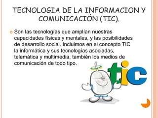 TECNOLOGIA DE LA INFORMACION Y
COMUNICACIÓN (TIC).
 Son las tecnologías que amplían nuestras
capacidades físicas y mentales, y las posibilidades
de desarrollo social. Incluimos en el concepto TIC
la informática y sus tecnologías asociadas,
telemática y multimedia, también los medios de
comunicación de todo tipo.
 