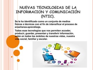 NUEVAS TECNOLOGIAS DE LA
INFORMACION Y COMUNICACIÓN
(NTIC).
Se le ha identificado como un conjunto de medios
físicos o técnicos con el fin de intensificar el proceso de
enseñanza-aprendizaje.
Todas esas tecnologías que nos permiten acceder,
producir, guardar, presentan y transferir información,
están en todos los ámbitos de nuestras vidas, nuestra
vida social, familiar y escolar.
 
