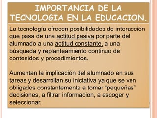 IMPORTANCIA DE LA
TECNOLOGIA EN LA EDUCACION.
La tecnología ofrecen posibilidades de interacción
que pasa de una actitud pasiva por parte del
alumnado a una actitud constante, a una
búsqueda y replanteamiento continuo de
contenidos y procedimientos.
Aumentan la implicación del alumnado en sus
tareas y desarrollan su iniciativa ya que se ven
obligados constantemente a tomar “pequeñas”
decisiones, a filtrar informacion, a escoger y
seleccionar.
 