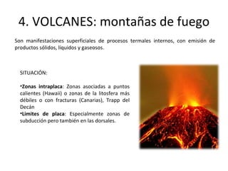 4. VOLCANES: montañas de fuego Son manifestaciones superficiales de procesos termales internos, con emisión de productos sólidos, líquidos y gaseosos. SITUACIÓN: Zonas intraplaca : Zonas asociadas a puntos calientes (Hawaii) o zonas de la litosfera más débiles o con fracturas (Canarias), Trapp del Decán Limites de placa : Especialmente zonas de subducción pero también en las dorsales. 