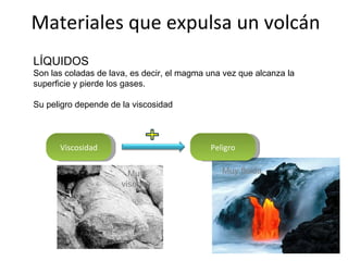 Materiales que expulsa un volcán LÍQUIDOS Son las coladas de lava, es decir, el magma una vez que alcanza la superficie y pierde los gases. Su peligro depende de la viscosidad Viscosidad Peligro Muy fluida Muy viscosa 