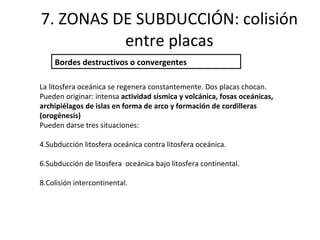 7. ZONAS DE SUBDUCCIÓN: colisión entre placas Bordes destructivos o convergentes La litosfera oceánica se regenera constantemente. Dos placas chocan.  Pueden originar: intensa  actividad sísmica y volcánica, fosas oceánicas, archipiélagos de islas en forma de arco y formación de cordilleras (orogénesis) Pueden darse tres situaciones: Subducción litosfera oceánica contra litosfera oceánica. Subducción de litosfera  oceánica bajo litosfera continental. Colisión intercontinental. 
